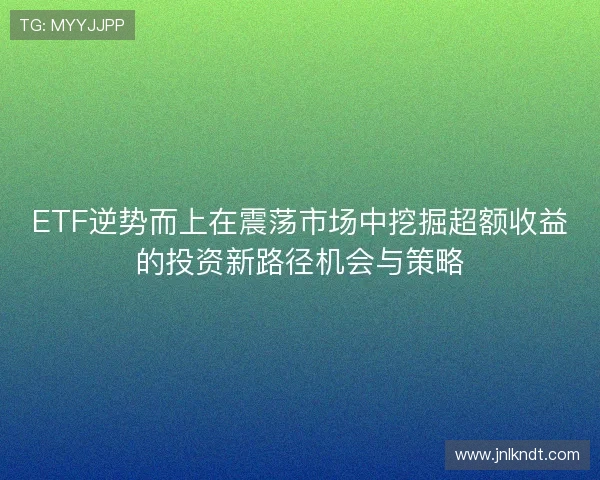 ETF逆势而上在震荡市场中挖掘超额收益的投资新路径机会与策略
